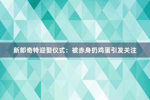 新郎奇特迎娶仪式：被赤身扔鸡蛋引发关注