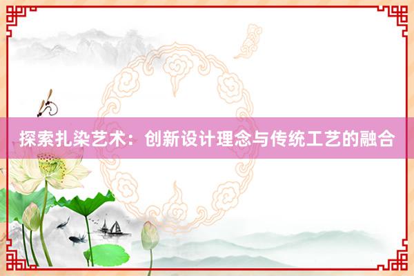 探索扎染艺术：创新设计理念与传统工艺的融合